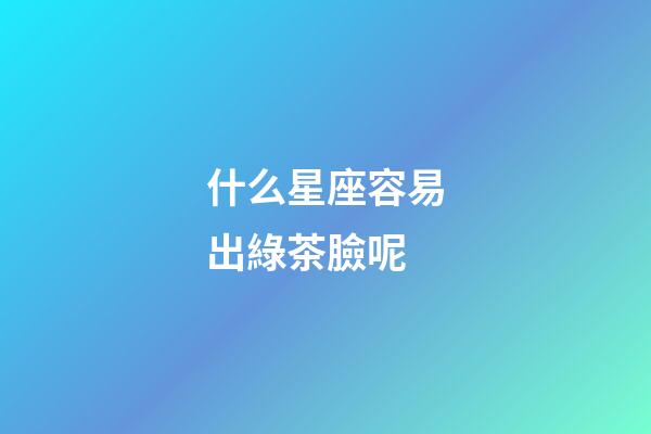 什么星座容易出綠茶臉呢-第1張-星座運(yùn)勢(shì)-玄機(jī)派