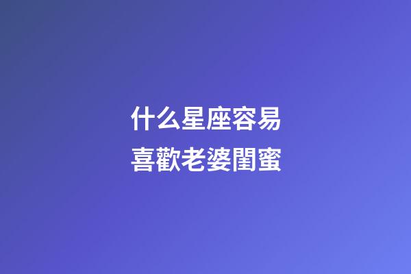 什么星座容易喜歡老婆閨蜜-第1張-星座運勢-玄機派