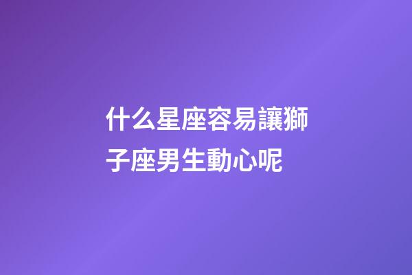 什么星座容易讓獅子座男生動心呢-第1張-星座運勢-玄機派