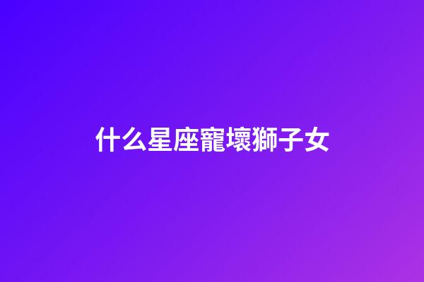 什么星座寵壞獅子女-第1張-星座運(yùn)勢(shì)-玄機(jī)派