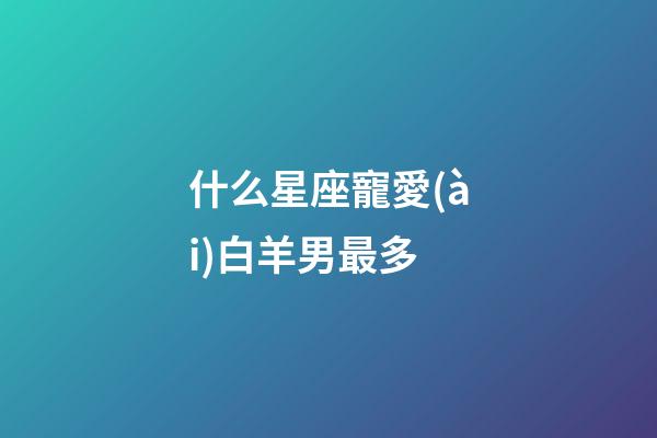 什么星座寵愛(ài)白羊男最多-第1張-星座運(yùn)勢(shì)-玄機(jī)派