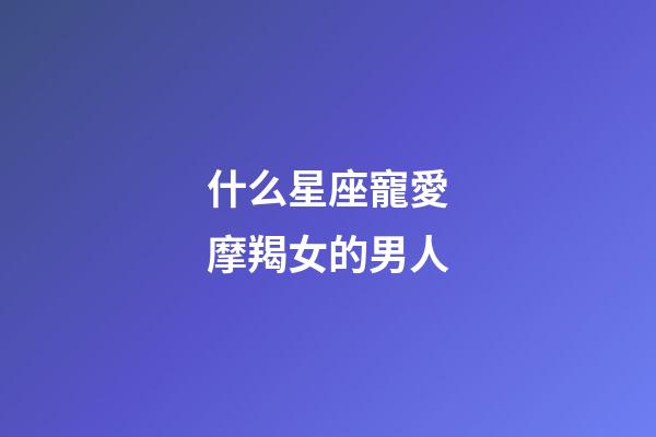 什么星座寵愛摩羯女的男人-第1張-星座運勢-玄機派