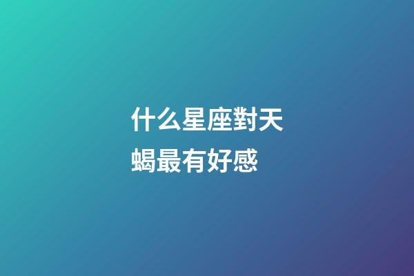什么星座對天蝎最有好感-第1張-星座運勢-玄機派