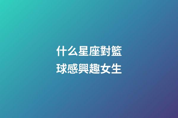 什么星座對籃球感興趣女生-第1張-星座運勢-玄機派