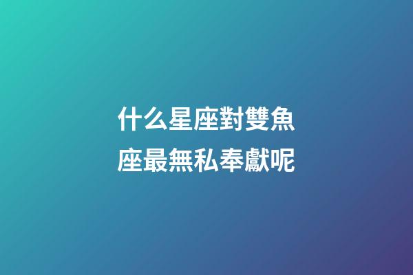 什么星座對雙魚座最無私奉獻呢-第1張-星座運勢-玄機派