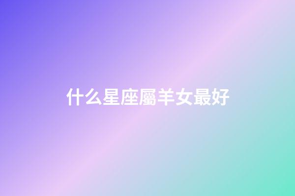 什么星座屬羊女最好-第1張-星座運勢-玄機派