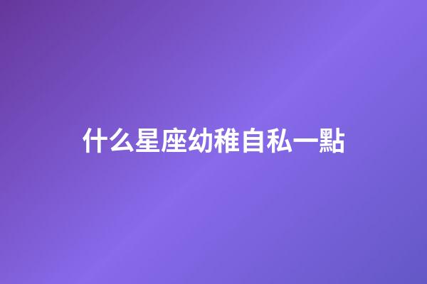 什么星座幼稚自私一點-第1張-星座運勢-玄機派