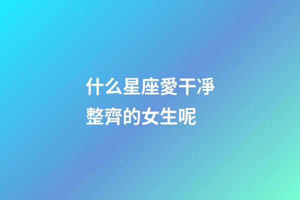 什么星座愛干凈整齊的女生呢-第1張-星座運勢-玄機派