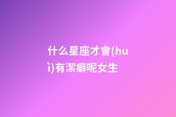 什么星座才會(huì)有潔癖呢女生-第1張-星座運(yùn)勢(shì)-玄機(jī)派