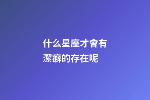 什么星座才會有潔癖的存在呢-第1張-星座運勢-玄機派