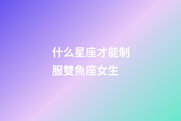 什么星座才能制服雙魚座女生-第1張-星座運勢-玄機派