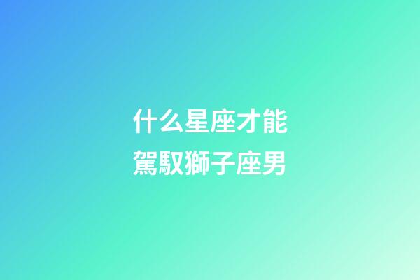 什么星座才能駕馭獅子座男-第1張-星座運勢-玄機派