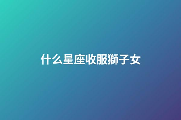 什么星座收服獅子女-第1張-星座運(yùn)勢(shì)-玄機(jī)派