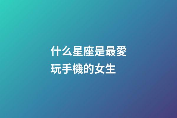什么星座是最愛玩手機的女生-第1張-星座運勢-玄機派
