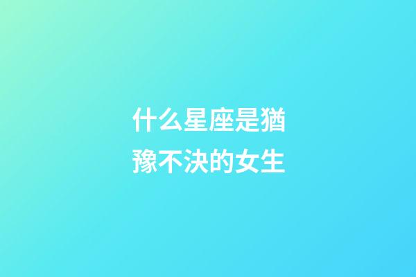 什么星座是猶豫不決的女生-第1張-星座運勢-玄機派