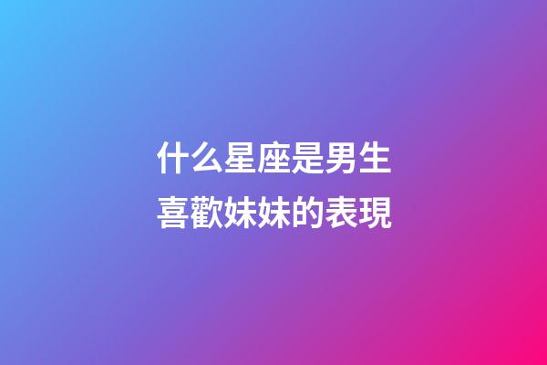 什么星座是男生喜歡妹妹的表現-第1張-星座運勢-玄機派