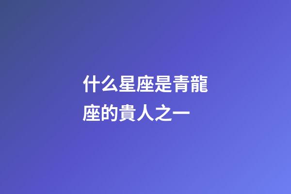 什么星座是青龍座的貴人之一-第1張-星座運(yùn)勢(shì)-玄機(jī)派