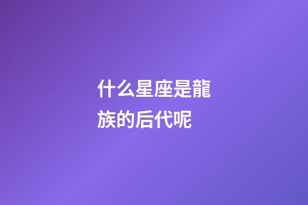什么星座是龍族的后代呢-第1張-星座運勢-玄機派