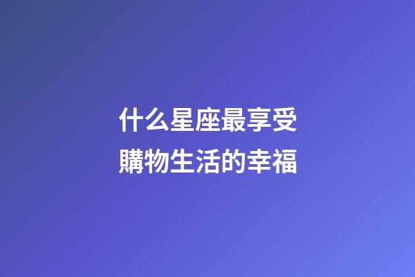 什么星座最享受購物生活的幸福-第1張-星座運勢-玄機派