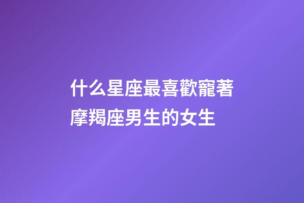 什么星座最喜歡寵著摩羯座男生的女生-第1張-星座運勢-玄機派