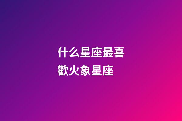 什么星座最喜歡火象星座-第1張-星座運勢-玄機派