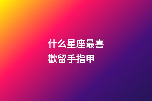 什么星座最喜歡留手指甲-第1張-星座運勢-玄機派