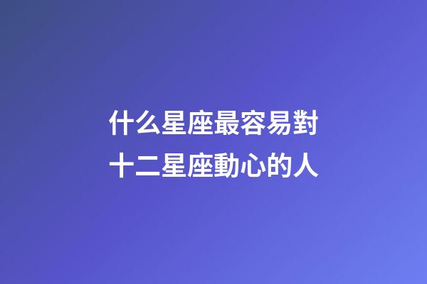 什么星座最容易對十二星座動心的人-第1張-星座運勢-玄機派