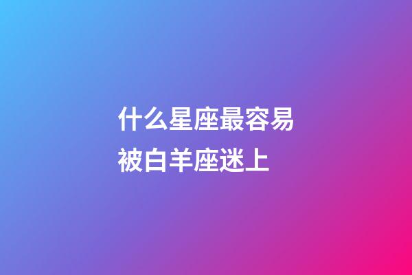什么星座最容易被白羊座迷上-第1張-星座運(yùn)勢(shì)-玄機(jī)派