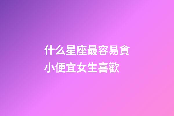什么星座最容易貪小便宜女生喜歡-第1張-星座運(yùn)勢(shì)-玄機(jī)派