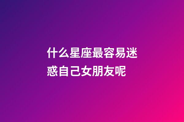 什么星座最容易迷惑自己女朋友呢-第1張-星座運勢-玄機派