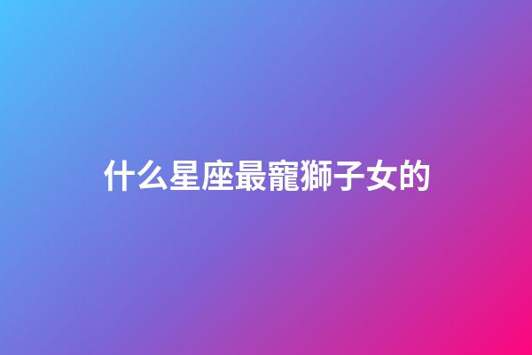 什么星座最寵獅子女的-第1張-星座運勢-玄機派