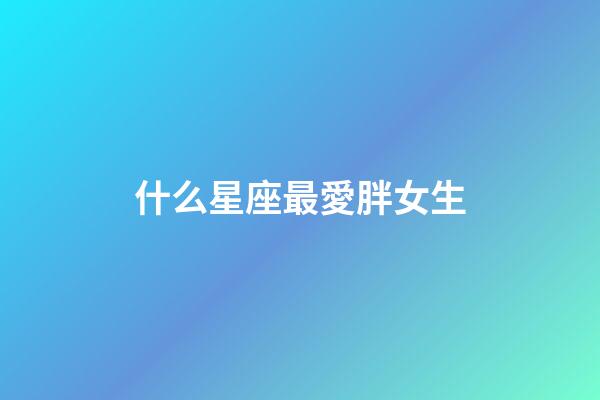 什么星座最愛胖女生-第1張-星座運勢-玄機派