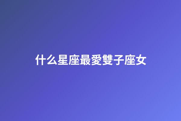 什么星座最愛雙子座女-第1張-星座運勢-玄機派