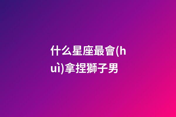 什么星座最會(huì)拿捏獅子男-第1張-星座運(yùn)勢(shì)-玄機(jī)派