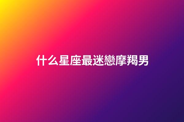 什么星座最迷戀摩羯男-第1張-星座運勢-玄機派