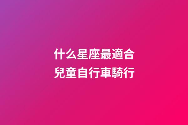 什么星座最適合兒童自行車騎行-第1張-星座運勢-玄機派