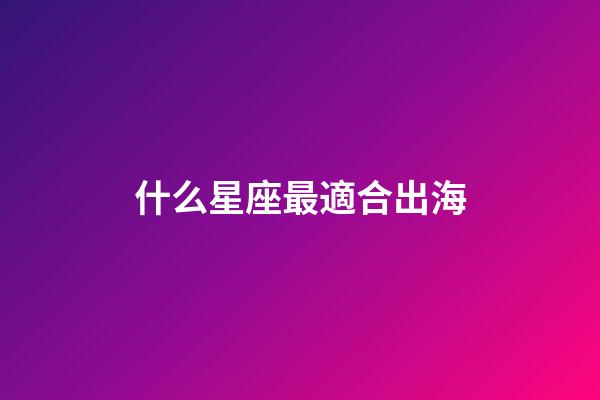 什么星座最適合出海-第1張-星座運勢-玄機派