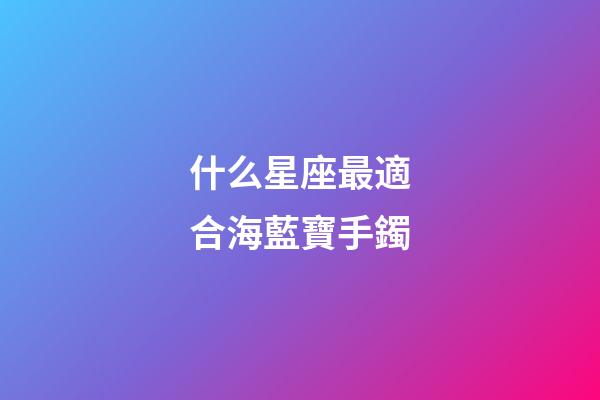 什么星座最適合海藍寶手鐲-第1張-星座運勢-玄機派
