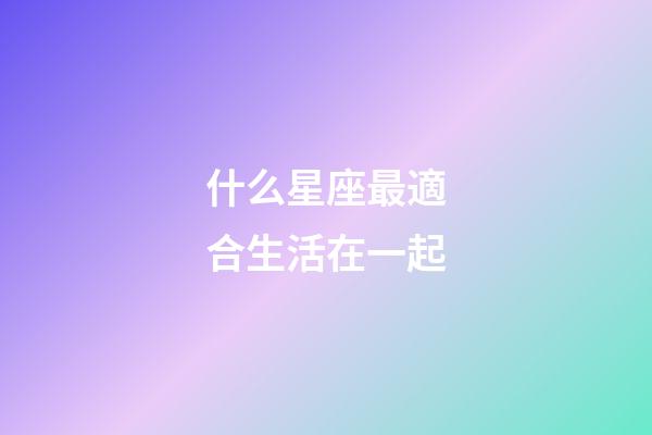 什么星座最適合生活在一起-第1張-星座運勢-玄機派