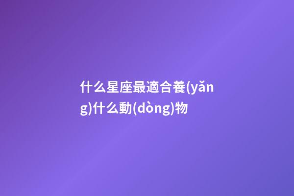 什么星座最適合養(yǎng)什么動(dòng)物-第1張-星座運(yùn)勢-玄機(jī)派