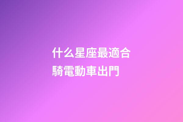 什么星座最適合騎電動車出門-第1張-星座運勢-玄機派