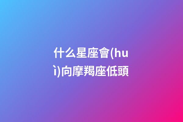 什么星座會(huì)向摩羯座低頭-第1張-星座運(yùn)勢(shì)-玄機(jī)派