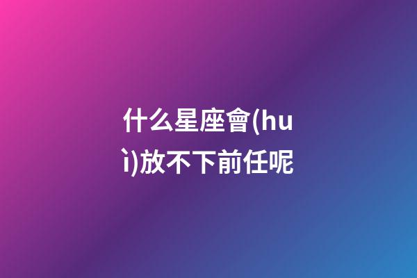 什么星座會(huì)放不下前任呢-第1張-星座運(yùn)勢(shì)-玄機(jī)派