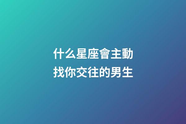 什么星座會主動找你交往的男生-第1張-星座運(yùn)勢-玄機(jī)派