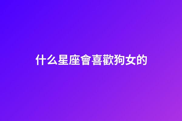 什么星座會喜歡狗女的-第1張-星座運勢-玄機派