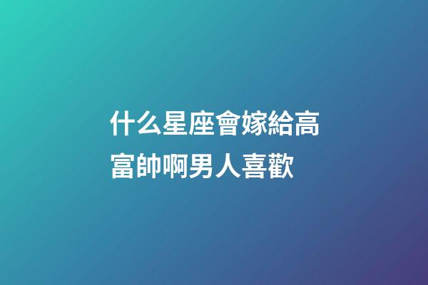 什么星座會嫁給高富帥啊男人喜歡-第1張-星座運勢-玄機派