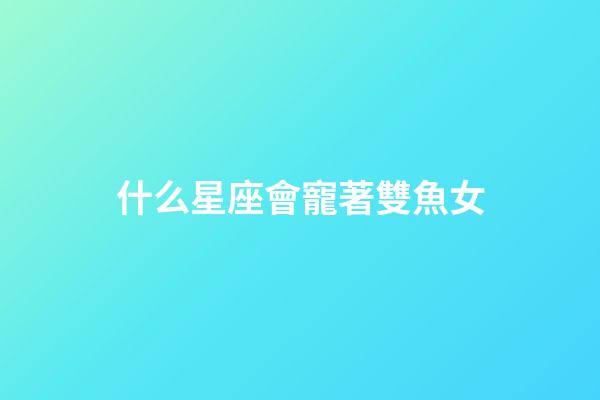 什么星座會寵著雙魚女-第1張-星座運勢-玄機派