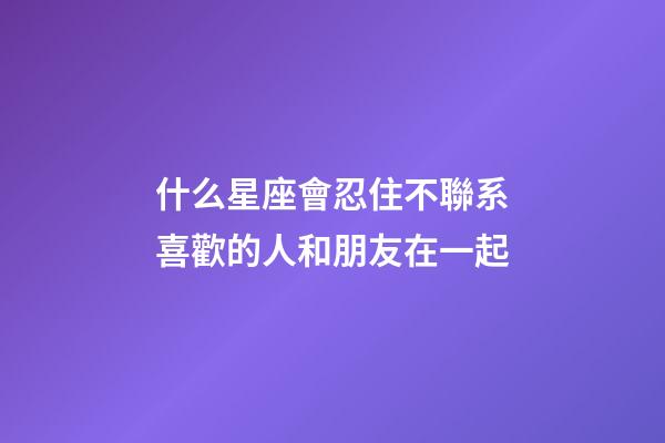 什么星座會忍住不聯系喜歡的人和朋友在一起-第1張-星座運勢-玄機派