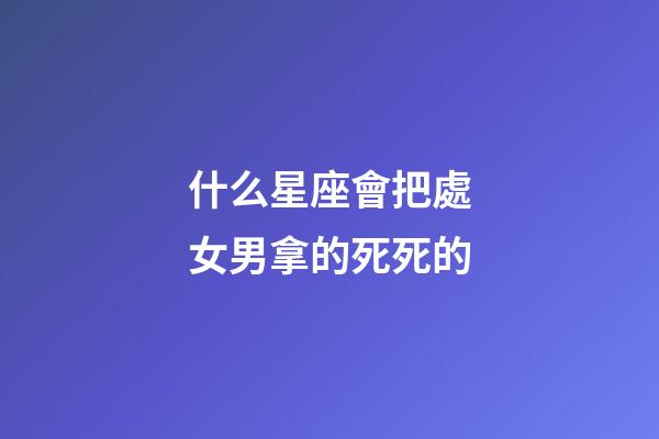 什么星座會把處女男拿的死死的-第1張-星座運勢-玄機派