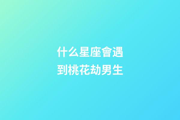 什么星座會遇到桃花劫男生-第1張-星座運勢-玄機派